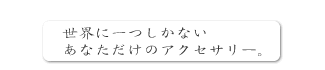 世界に一つしかないあなただけのアクセサリー。